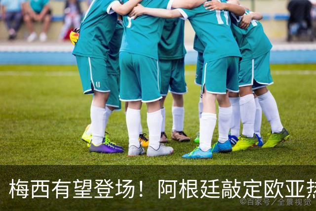 梅西有望登场！阿根廷敲定欧亚热身赛，两场对决落户中国！